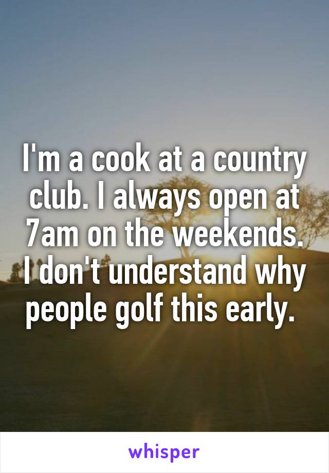 I'm a cook at a country club. I always open at 7am on the weekends. I don't understand why people golf this early. 