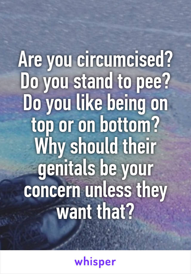 Are you circumcised? Do you stand to pee? Do you like being on top or on bottom?
Why should their genitals be your concern unless they want that?