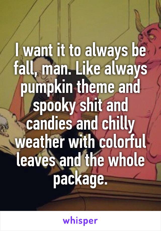 I want it to always be fall, man. Like always pumpkin theme and spooky shit and candies and chilly weather with colorful leaves and the whole package.