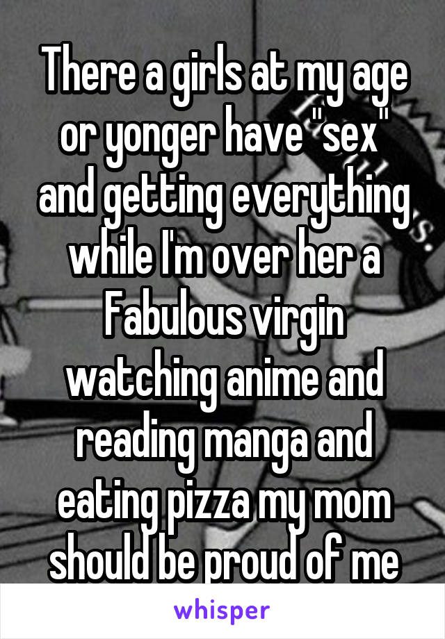 There a girls at my age or yonger have "sex" and getting everything while I'm over her a Fabulous virgin watching anime and reading manga and eating pizza my mom should be proud of me