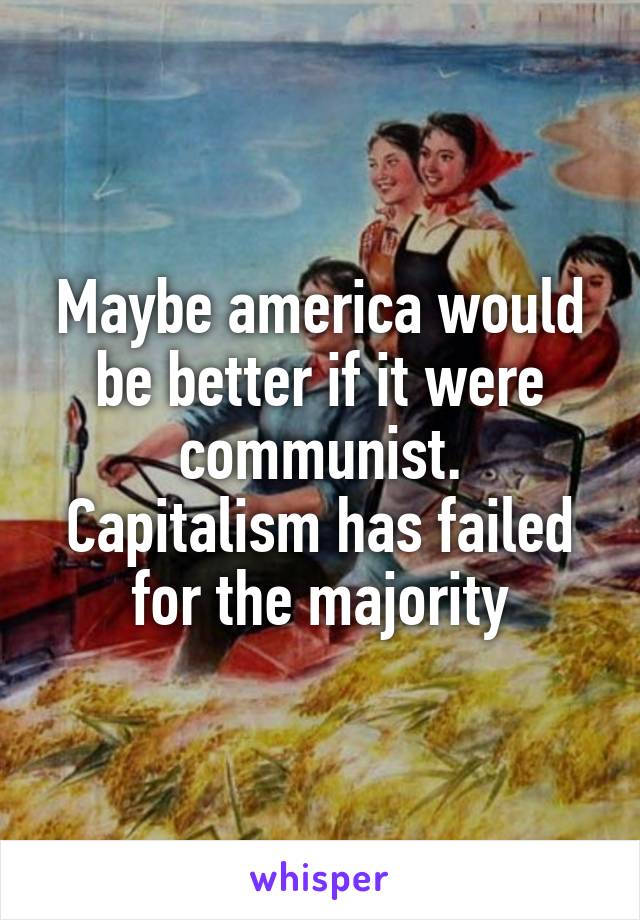 Maybe america would be better if it were communist.
Capitalism has failed for the majority