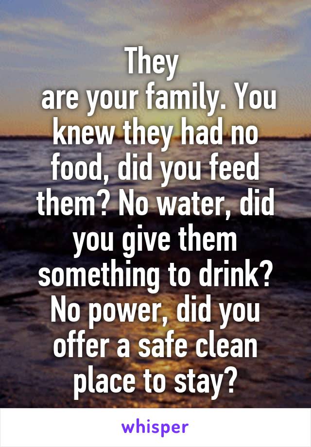 They 
 are your family. You knew they had no food, did you feed them? No water, did you give them something to drink? No power, did you offer a safe clean place to stay?