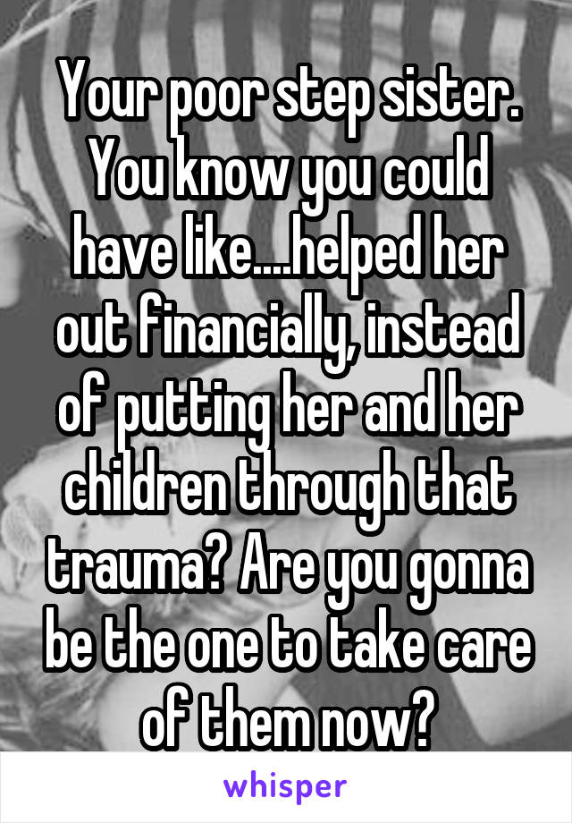 Your poor step sister. You know you could have like....helped her out financially, instead of putting her and her children through that trauma? Are you gonna be the one to take care of them now?