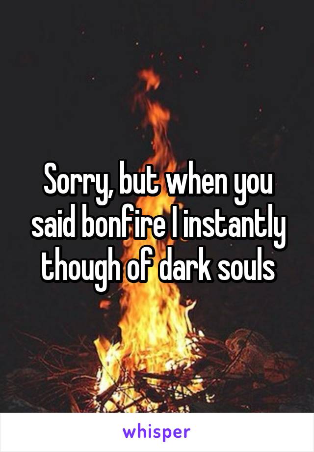 Sorry, but when you said bonfire I instantly though of dark souls