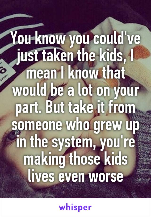 You know you could've just taken the kids, I mean I know that would be a lot on your part. But take it from someone who grew up in the system, you're making those kids lives even worse