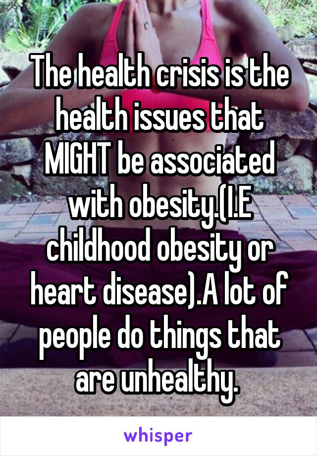 The health crisis is the health issues that MIGHT be associated with obesity.(I.E childhood obesity or heart disease).A lot of people do things that are unhealthy. 