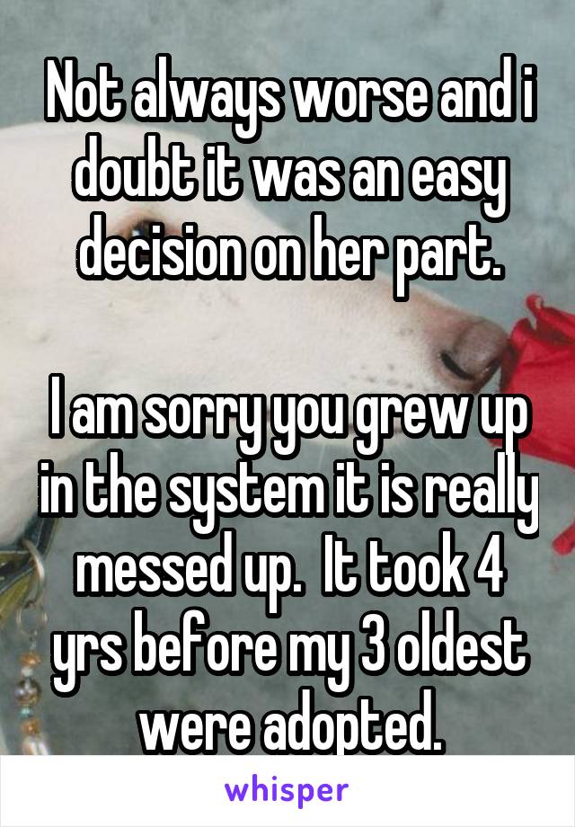 Not always worse and i doubt it was an easy decision on her part.

I am sorry you grew up in the system it is really messed up.  It took 4 yrs before my 3 oldest were adopted.