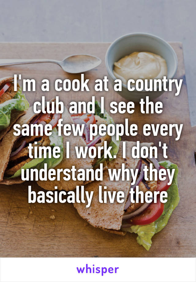 I'm a cook at a country club and I see the same few people every time I work. I don't understand why they basically live there