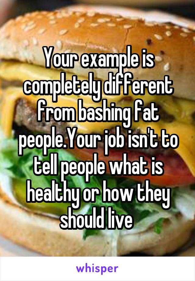 Your example is completely different from bashing fat people.Your job isn't to tell people what is healthy or how they should live 