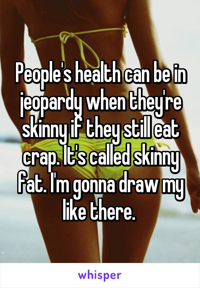 People's health can be in jeopardy when they're skinny if they still eat crap. It's called skinny fat. I'm gonna draw my like there. 