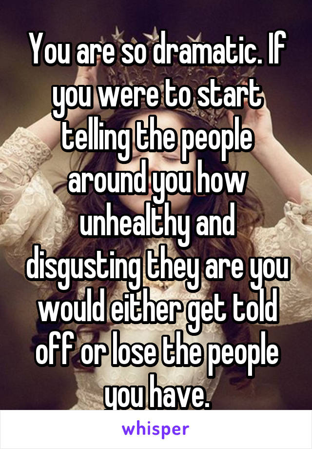 You are so dramatic. If you were to start telling the people around you how unhealthy and disgusting they are you would either get told off or lose the people you have.