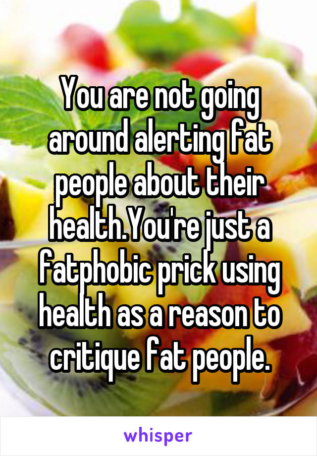 You are not going around alerting fat people about their health.You're just a fatphobic prick using health as a reason to critique fat people.