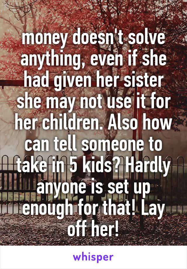 money doesn't solve anything, even if she had given her sister she may not use it for her children. Also how can tell someone to take in 5 kids? Hardly anyone is set up enough for that! Lay off her!