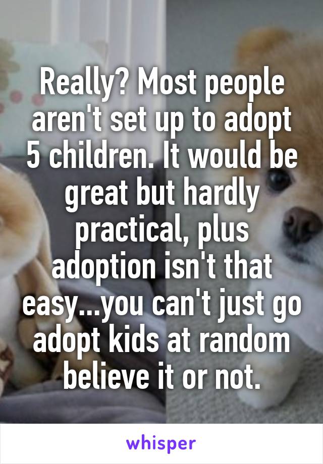 Really? Most people aren't set up to adopt 5 children. It would be great but hardly practical, plus adoption isn't that easy...you can't just go adopt kids at random believe it or not.