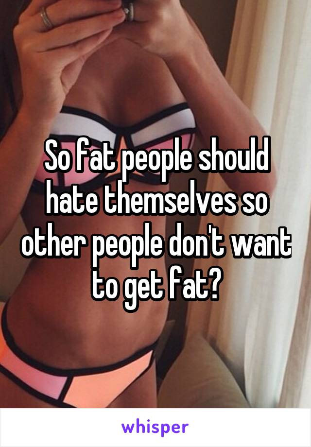 So fat people should hate themselves so other people don't want to get fat?