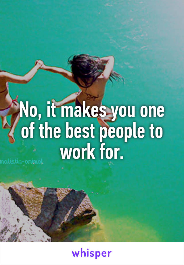 No, it makes you one of the best people to work for.