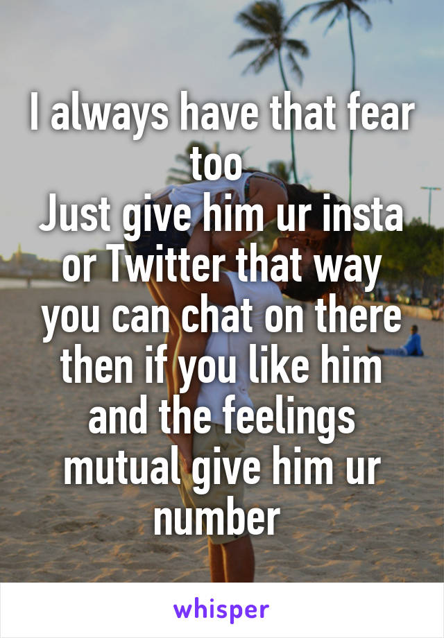 I always have that fear too 
Just give him ur insta or Twitter that way you can chat on there then if you like him and the feelings mutual give him ur number 