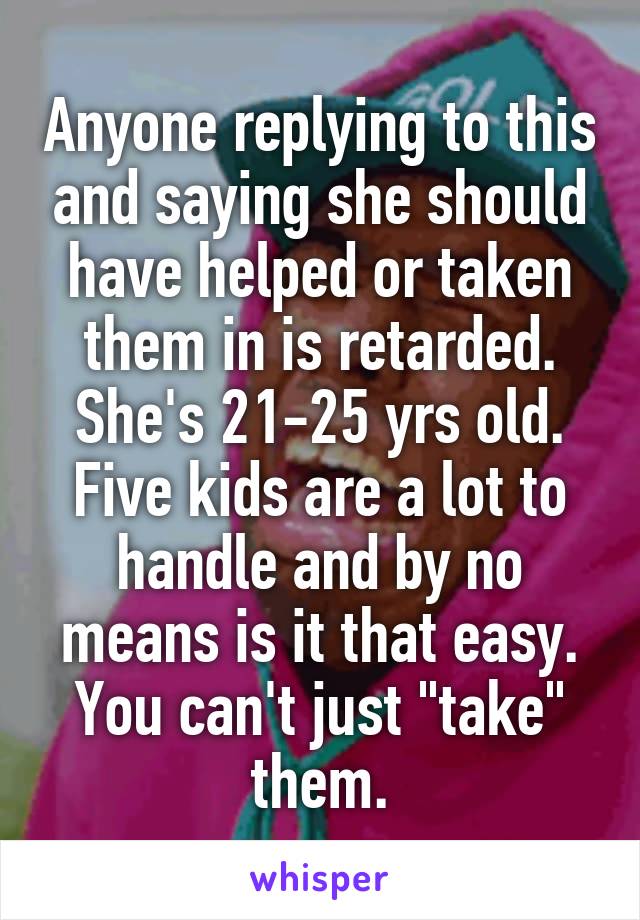 Anyone replying to this and saying she should have helped or taken them in is retarded. She's 21-25 yrs old. Five kids are a lot to handle and by no means is it that easy. You can't just "take" them.