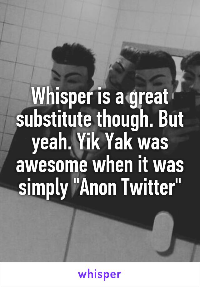 Whisper is a great substitute though. But yeah. Yik Yak was awesome when it was simply "Anon Twitter"