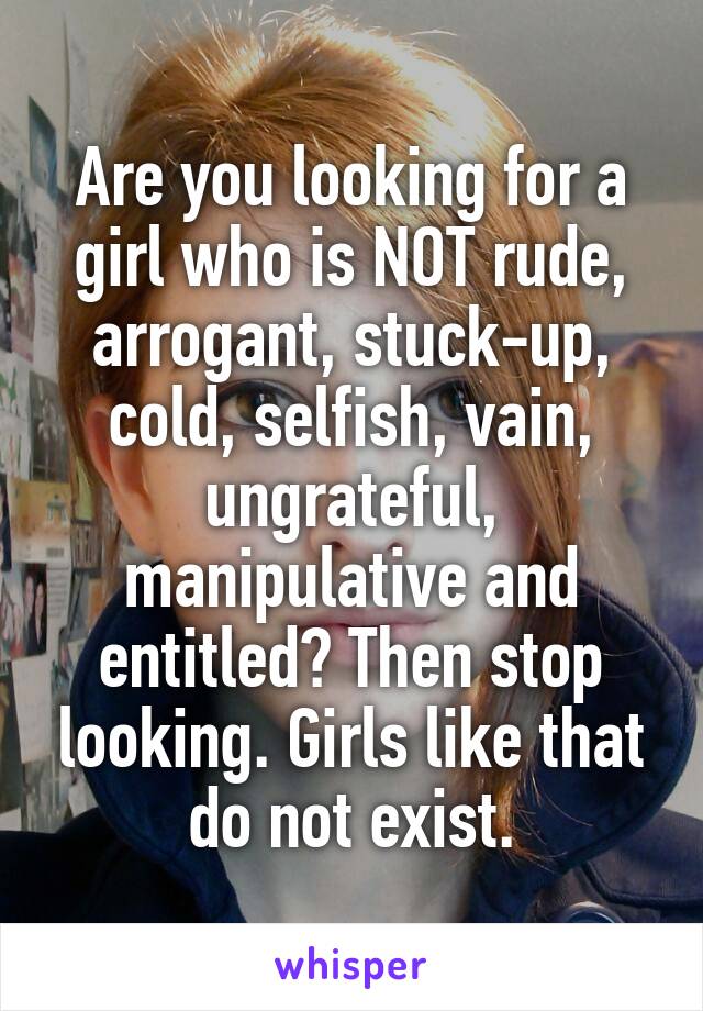 Are you looking for a girl who is NOT rude, arrogant, stuck-up, cold, selfish, vain, ungrateful, manipulative and entitled? Then stop looking. Girls like that do not exist.