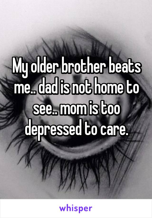 My older brother beats me.. dad is not home to see.. mom is too depressed to care.
