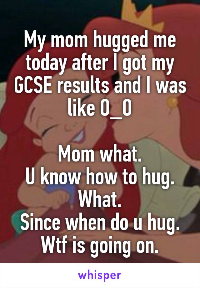 My mom hugged me today after I got my GCSE results and I was like O_O

Mom what.
U know how to hug.
What.
Since when do u hug.
Wtf is going on.