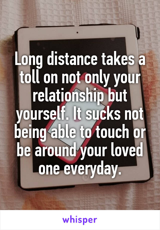 Long distance takes a toll on not only your relationship but yourself. It sucks not being able to touch or be around your loved one everyday.