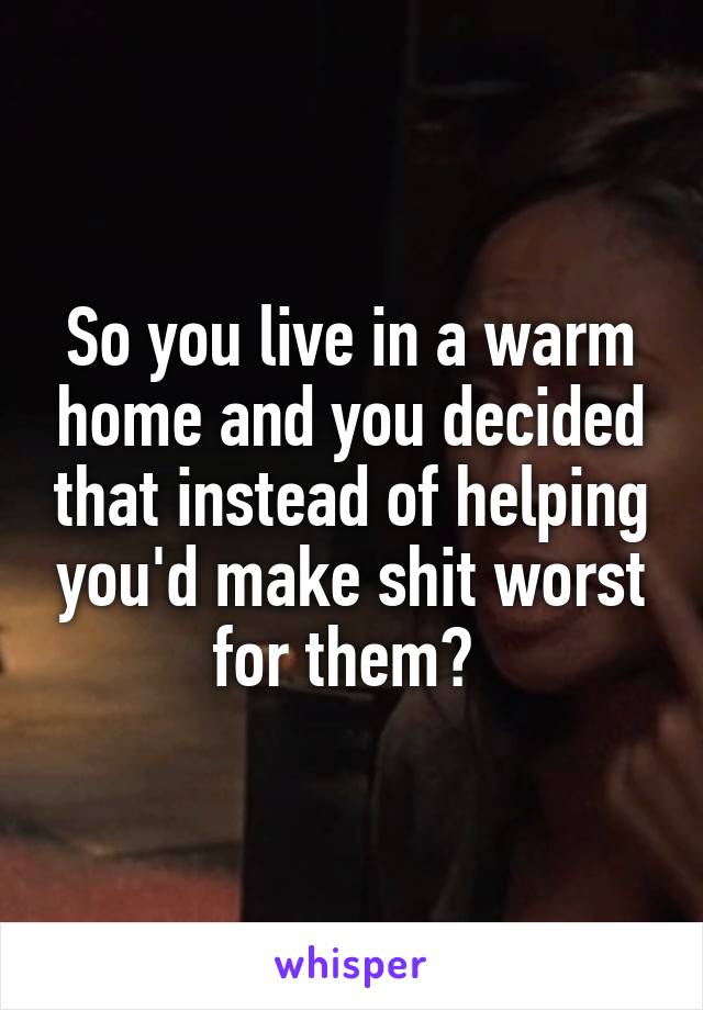 So you live in a warm home and you decided that instead of helping you'd make shit worst for them? 