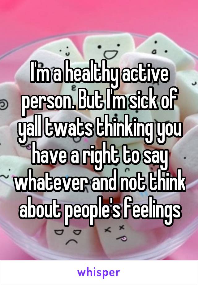 I'm a healthy active person. But I'm sick of yall twats thinking you have a right to say whatever and not think about people's feelings