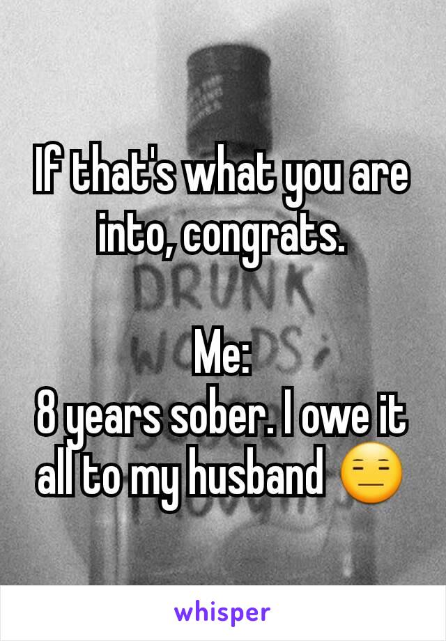 If that's what you are into, congrats.

Me:
8 years sober. I owe it all to my husband 😑