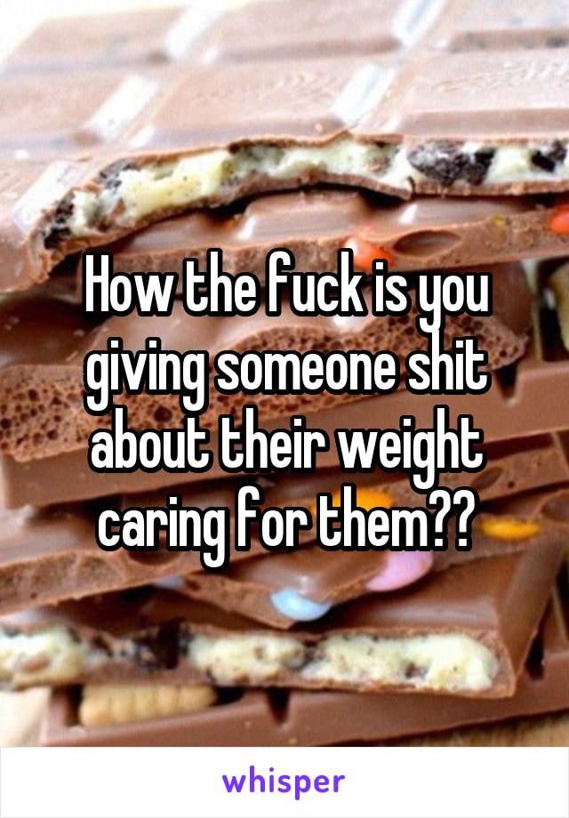 How the fuck is you giving someone shit about their weight caring for them??