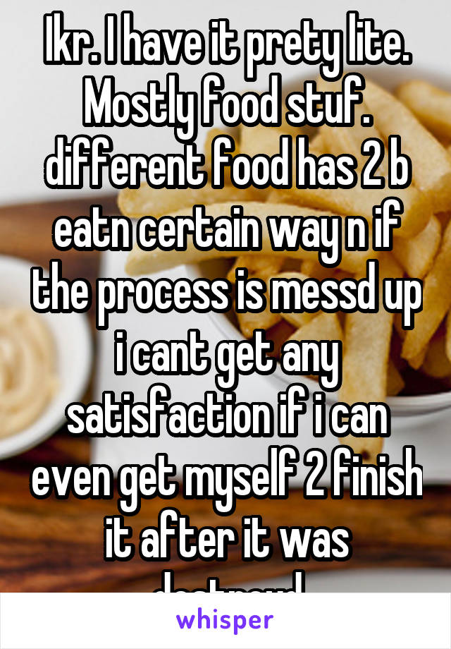 Ikr. I have it prety lite. Mostly food stuf. different food has 2 b eatn certain way n if the process is messd up i cant get any satisfaction if i can even get myself 2 finish it after it was destroyd