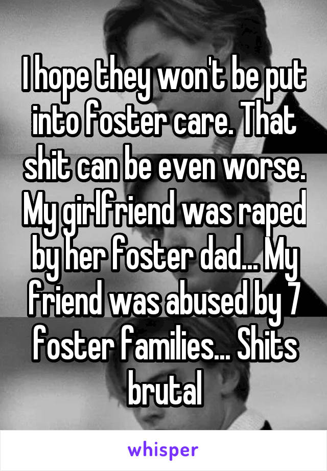 I hope they won't be put into foster care. That shit can be even worse. My girlfriend was raped by her foster dad... My friend was abused by 7 foster families... Shits brutal