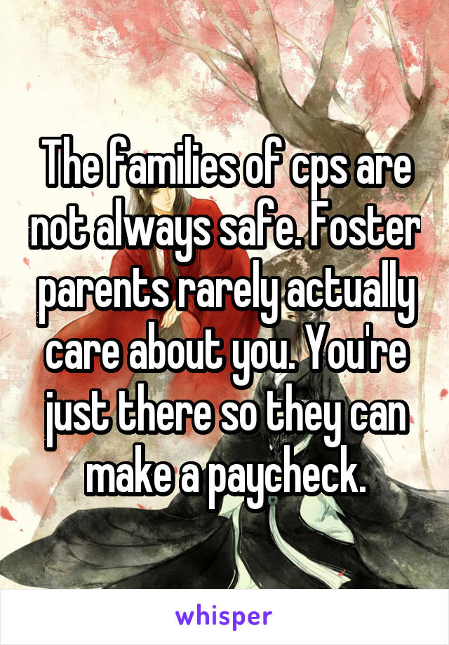 The families of cps are not always safe. Foster parents rarely actually care about you. You're just there so they can make a paycheck.