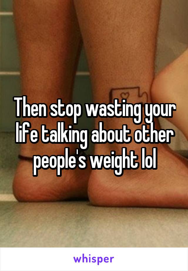 Then stop wasting your life talking about other people's weight lol