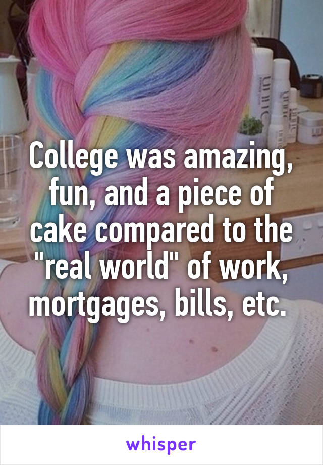 College was amazing, fun, and a piece of cake compared to the "real world" of work, mortgages, bills, etc. 