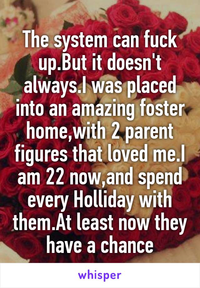 The system can fuck up.But it doesn't always.I was placed into an amazing foster home,with 2 parent figures that loved me.I am 22 now,and spend every Holliday with them.At least now they have a chance