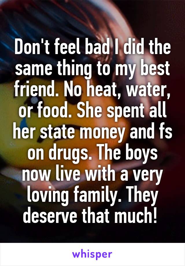 Don't feel bad I did the same thing to my best friend. No heat, water, or food. She spent all her state money and fs on drugs. The boys now live with a very loving family. They deserve that much! 