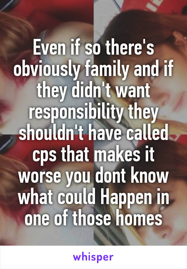 Even if so there's obviously family and if they didn't want responsibility they shouldn't have called cps that makes it worse you dont know what could Happen in one of those homes