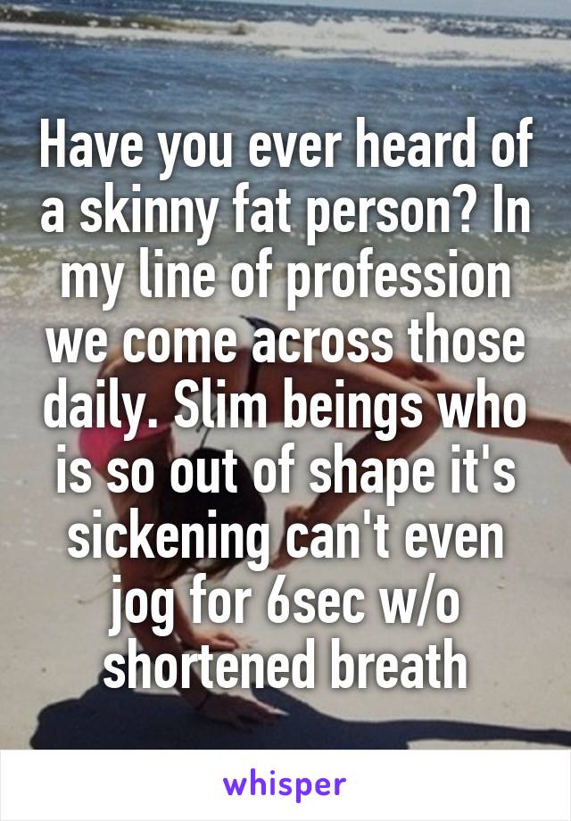 Have you ever heard of a skinny fat person? In my line of profession we come across those daily. Slim beings who is so out of shape it's sickening can't even jog for 6sec w/o shortened breath