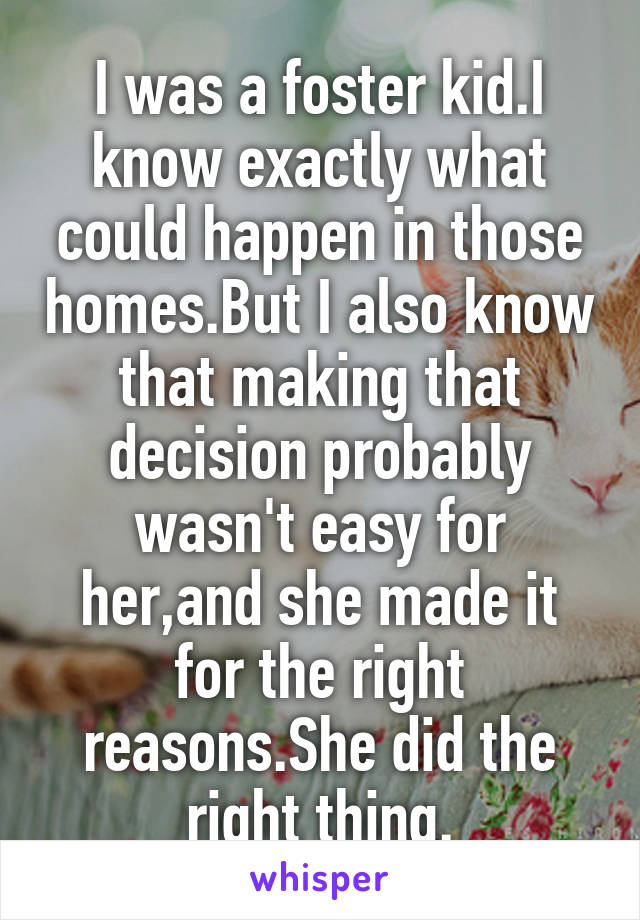 I was a foster kid.I know exactly what could happen in those homes.But I also know that making that decision probably wasn't easy for her,and she made it for the right reasons.She did the right thing.