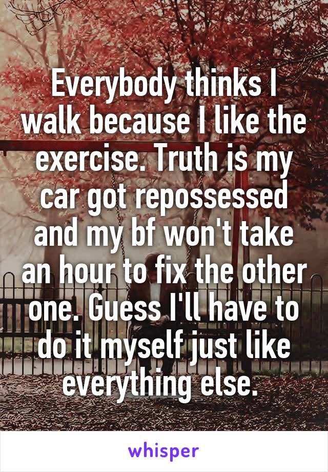 Everybody thinks I walk because I like the exercise. Truth is my car got repossessed and my bf won't take an hour to fix the other one. Guess I'll have to do it myself just like everything else. 