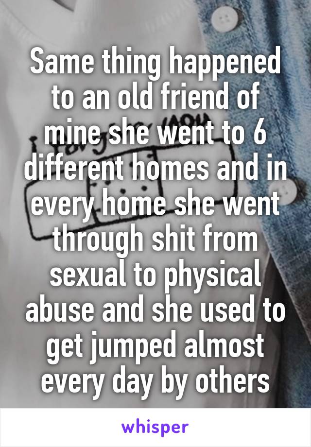 Same thing happened to an old friend of mine she went to 6 different homes and in every home she went through shit from sexual to physical abuse and she used to get jumped almost every day by others