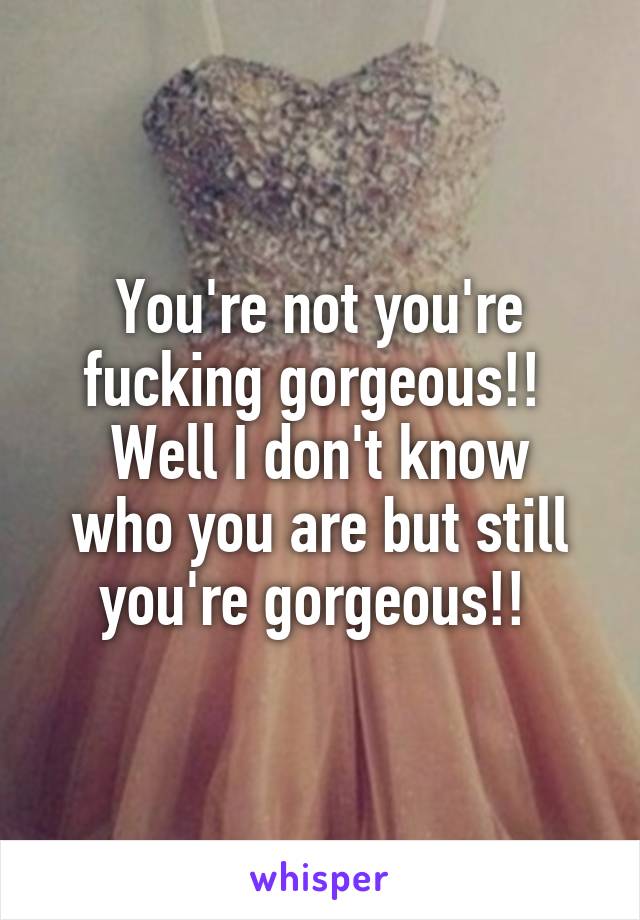 You're not you're fucking gorgeous!! 
Well I don't know who you are but still you're gorgeous!! 