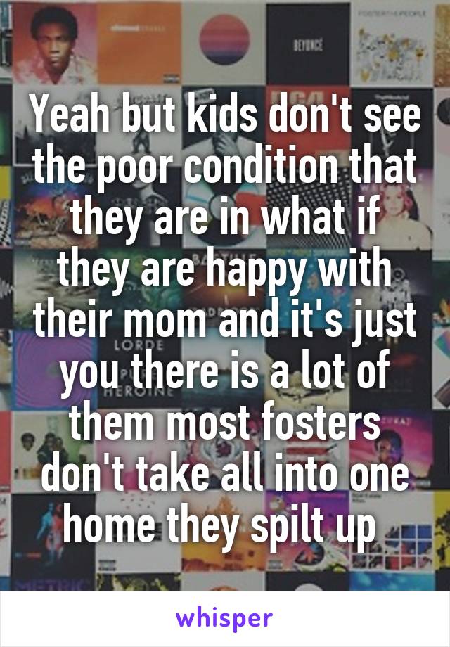 Yeah but kids don't see the poor condition that they are in what if they are happy with their mom and it's just you there is a lot of them most fosters don't take all into one home they spilt up 