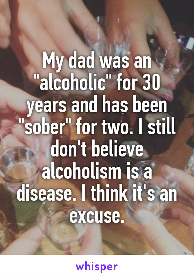 My dad was an "alcoholic" for 30 years and has been "sober" for two. I still don't believe alcoholism is a disease. I think it's an excuse.