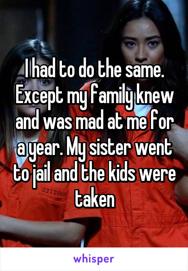 I had to do the same. Except my family knew and was mad at me for a year. My sister went to jail and the kids were taken