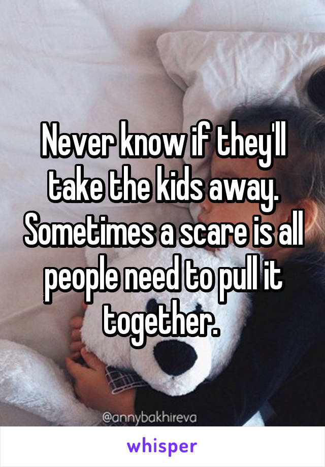 Never know if they'll take the kids away. Sometimes a scare is all people need to pull it together. 