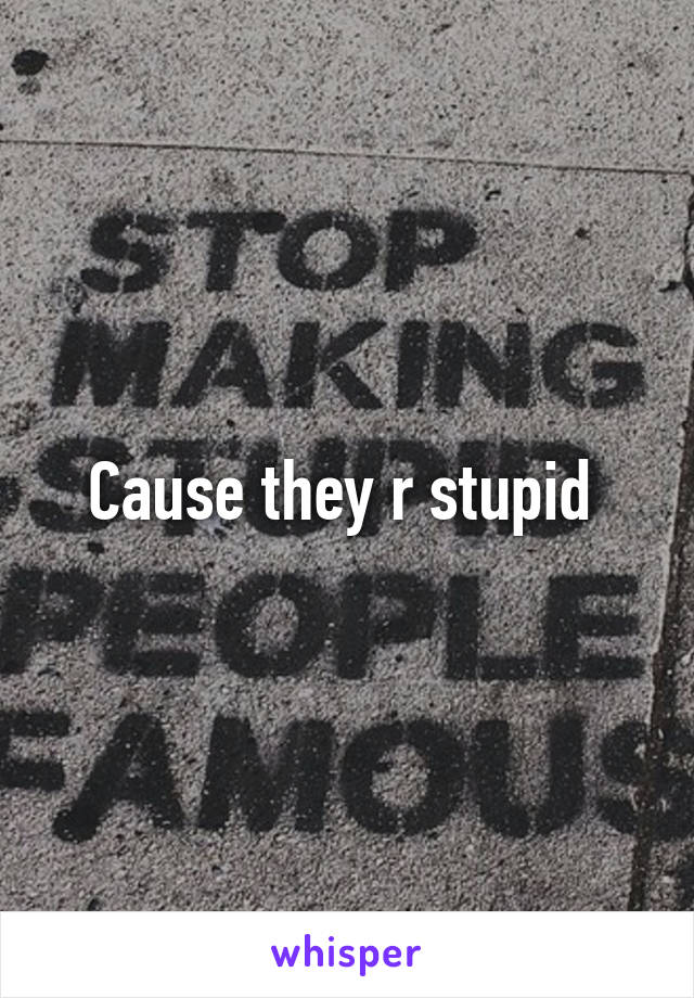 Cause they r stupid 