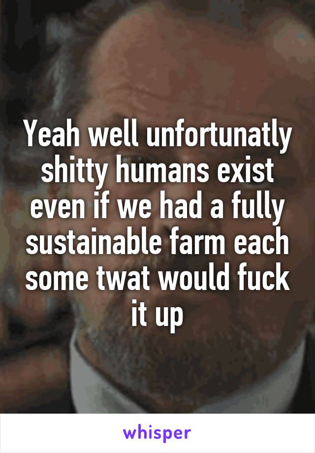 Yeah well unfortunatly shitty humans exist even if we had a fully sustainable farm each some twat would fuck it up